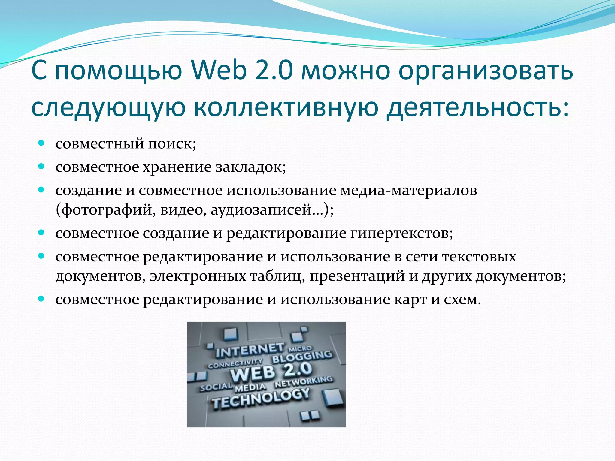 С помощью Web 2.0 можно организовать
следующую коллективную деятельность:
 совместный поиск;
 совместное хранение закладок;
 создание и совместное использование медиа-материалов
  (фотографий, видео, аудиозаписей…);
 совместное создание и редактирование гипертекстов;
 совместное редактирование и использование в сети текстовых
  документов, электронных таблиц, презентаций и других документов;
 совместное редактирование и использование карт и схем.
 