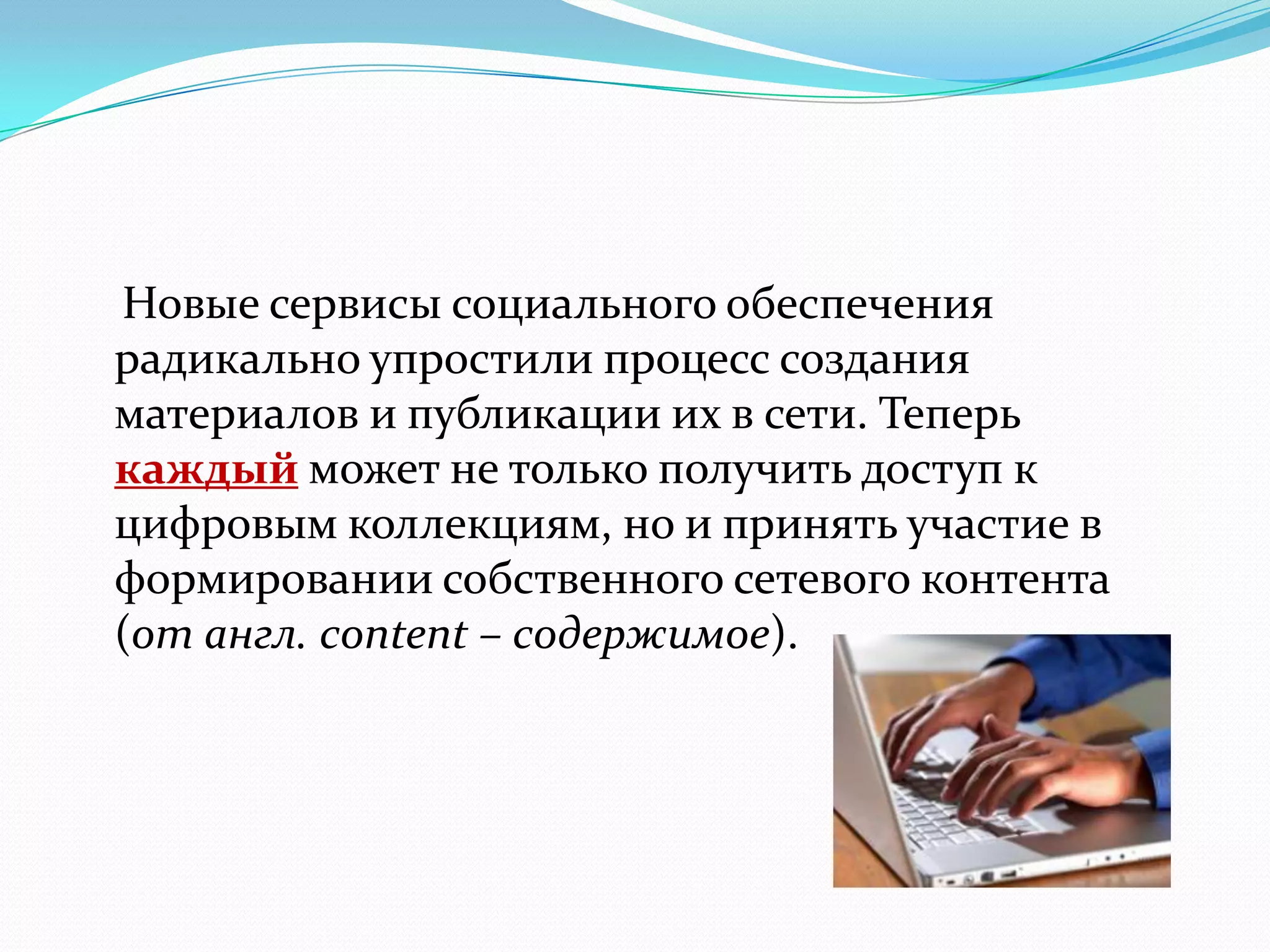 Новые сервисы социального обеспечения
радикально упростили процесс создания
материалов и публикации их в сети. Теперь
каждый может не только получить доступ к
цифровым коллекциям, но и принять участие в
формировании собственного сетевого контента
(от англ. content – содержимое).
 