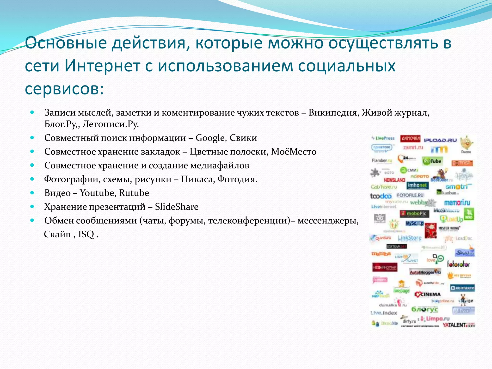 Основные действия, которые можно осуществлять в
сети Интернет с использованием социальных
сервисов:
   Записи мыслей, заметки и коментирование чужих текстов – Википедия, Живой журнал,
    Блог.Ру,, Летописи.Ру.
   Совместный поиск информации – Google, Свики
   Совместное хранение закладок – Цветные полоски, МоёМесто
   Совместное хранение и создание медиафайлов
   Фотографии, схемы, рисунки – Пикаса, Фотодия.
   Видео – Youtube, Rutube
   Хранение презентаций – SlideShare
   Обмен сообщениями (чаты, форумы, телеконференции)– мессенджеры,
    Скайп , ISQ .
 