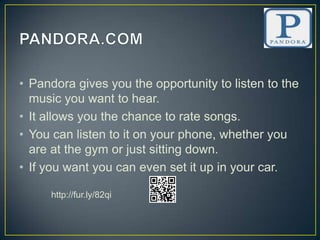 • Pandora gives you the opportunity to listen to the
  music you want to hear.
• It allows you the chance to rate songs.
• You can listen to it on your phone, whether you
  are at the gym or just sitting down.
• If you want you can even set it up in your car.

     http://fur.ly/82qi
 