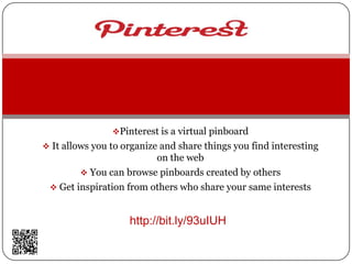 Pinterest is a virtual pinboard
 It allows you to organize and share things you find interesting
                         on the web
         You can browse pinboards created by others
  Get inspiration from others who share your same interests



                    http://bit.ly/93uIUH
 