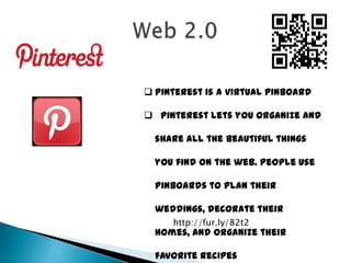  Pinterest is a virtual pinboard

 Pinterest lets you organize and

  share all the beautiful things

  you find on the web. People use

  pinboards to plan their

  weddings, decorate their
     http://fur.ly/82t2
  homes, and organize their

  favorite recipes
 