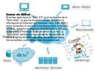 Bases de datos
El primer paso hacia la "Web 3.0" es el nacimiento de la
"Data Web", ya que los formatos en que se publica la
información en Internet son dispares, como XML, RDF y
micro formatos; el reciente crecimiento de la tecnología
SPARQL, permite un lenguaje estandarizado y API para
la búsqueda a través de bases de datos en la red. La
"Data Web" permite un nuevo nivel de integración de
datos y aplicación inter-operable, haciendo los datos
tan accesibles y enlazables como las páginas web
 