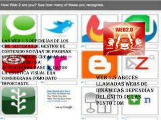 Las web 1.5 dependían de los
cms sistemas de gestión de
contenido servian de paginas
HTML dinámicas creadas al
vuelo desde una
actualizada base de datos
la estética visual era
considerada como dato          Web 1.5 abecés
importante                     llamadas webs de
                               dinámicas dependían
                               del éxito de las
                               punto com
 