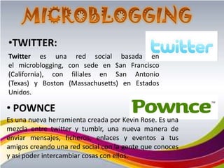 •TWITTER:
Twitter es una red social basada en
el microblogging, con sede en San Francisco
(California), con filiales en San Antonio
(Texas) y Boston (Massachusetts) en Estados
Unidos.

• POWNCE
Es una nueva herramienta creada por Kevin Rose. Es una
mezcla entre twitter y tumblr, una nueva manera de
enviar mensajes, ficheros, enlaces y eventos a tus
amigos creando una red social con la gente que conoces
y así poder intercambiar cosas con ellos.
 