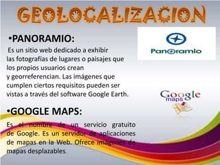 •PANORAMIO:
 Es un sitio web dedicado a exhibir
las fotografías de lugares o paisajes que
los propios usuarios crean
y georreferencian. Las imágenes que
cumplen ciertos requisitos pueden ser
vistas a través del software Google Earth.

•GOOGLE MAPS:
Es el nombre de un servicio gratuito
de Google. Es un servidor de aplicaciones
de mapas en la Web. Ofrece imágenes de
mapas desplazables.
 