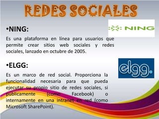 •NING:
Es una plataforma en línea para usuarios que
permite crear sitios web sociales y redes
sociales, lanzado en octubre de 2005.

•ELGG:
Es un marco de red social. Proporciona la
funcionalidad necesaria para que pueda
ejecutar su propio sitio de redes sociales, si
públicamente      (como      Facebook)      o
internamente en una intranet en red (como
Microsoft SharePoint).
 