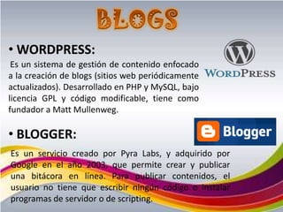 • WORDPRESS:
 Es un sistema de gestión de contenido enfocado
a la creación de blogs (sitios web periódicamente
actualizados). Desarrollado en PHP y MySQL, bajo
licencia GPL y código modificable, tiene como
fundador a Matt Mullenweg.

• BLOGGER:
Es un servicio creado por Pyra Labs, y adquirido por
Google en el año 2003, que permite crear y publicar
una bitácora en línea. Para publicar contenidos, el
usuario no tiene que escribir ningún código o instalar
programas de servidor o de scripting.
 