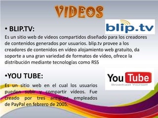 • BLIP.TV:
Es un sitio web de videos compartidos diseñado para los creadores
de contenidos generados por usuarios. blip.tv provee a los
creadores de contenidos en vídeo alojamiento web gratuito, da
soporte a una gran variedad de formatos de vídeo, ofrece la
distribución mediante tecnologías como RSS

•YOU TUBE:
Es un sitio web en el cual los usuarios
pueden subir y compartir vídeos. Fue
creado por tres antiguos empleados
de PayPal en febrero de 2005.
 