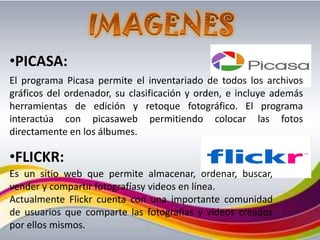•PICASA:
El programa Picasa permite el inventariado de todos los archivos
gráficos del ordenador, su clasificación y orden, e incluye además
herramientas de edición y retoque fotográfico. El programa
interactúa con picasaweb permitiendo colocar las fotos
directamente en los álbumes.

•FLICKR:
Es un sitio web que permite almacenar, ordenar, buscar,
vender y compartir fotografíasy videos en línea.
Actualmente Flickr cuenta con una importante comunidad
de usuarios que comparte las fotografías y videos creados
por ellos mismos.
 