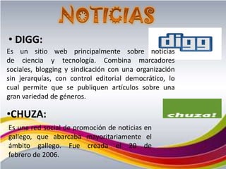 • DIGG:
Es un sitio web principalmente sobre noticias
de ciencia y tecnología. Combina marcadores
sociales, blogging y sindicación con una organización
sin jerarquías, con control editorial democrático, lo
cual permite que se publiquen artículos sobre una
gran variedad de géneros.

•CHUZA:
Es una red social de promoción de noticias en
gallego, que abarcaba mayoritariamente el
ámbito gallego. Fue creada el 20 de
febrero de 2006.
 
