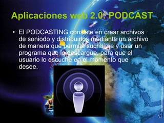 Aplicaciones web 2.0: PODCAST
• El PODCASTING consiste en crear archivos
  de soniodo y distribuirlos mediante un archivo
  de manera que permita sucribirse y usar un
  programa que lo descargue, para que el
  usuario lo escuche en el momento que
  desee.
 