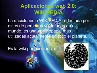 Aplicaciones web 2.0:
           WIKIPEDIA
La enciclopedia WIKIPEDIA redactada por
miles de personas voluntarias en el
mundo, es una enciclopedia mas
utilizadas acutalmente en todo el planeta.

Es la wiki por excelencia.
 