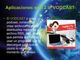 Aplicaciones web 2.0: VODCAST

• El VODCAST o video
  podcast, consiste en
  crear archivos de video y
  distribuirlos mediante
  archivo RSS, de manera
  que permita suscribirse y
  usar un programa que lo
  descargue para que el
  usurio lo vea en el
  momento que desee.
 