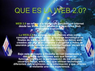 QUE ES LA WEB 2.0?
 WEB 2.0 se refiere a la transición percibida en Internet
  desde las Webs tradicionales a aplicaciones Web
                 destinadas a usuarios.

     La WEB 2.0 ha surgido en los últimos años como
 concepto enfrentado a toda la burbuja tecnológica de
   finales de los 90s, que estaba basada en sitios web
  creados por una gran empresa y dirigidos a miles de
 usuraios generalmente para intentar realizar ventas en
                 masa despersonalizadas.

    Bajo este concepto y filosofia se han comenzado a
        desarrollar aplicaciones web que basan su
     funcionamiento en la participación de los propios
    usuarios (blogs, wikis, etc) que utilizan tecnologías
diferentes de transmisión de la información y que ofrecen
             al visitante una rica experiencia.
 