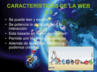 CARACTERÍSTICAS DE LA WEB
            2.0
• Se puede leer y escribir .
• Se potencia la participación y la
  interacción
• Esta basada en micro- contenidos
• Permite unir los micro- contenidos
• Además de recibir los contenidos,
  podemos crearlos.
 
