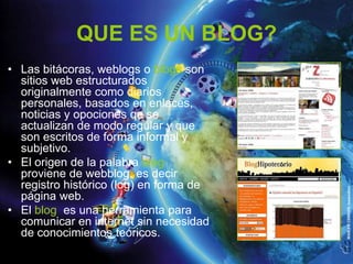 QUE ES UN BLOG?
• Las bitácoras, weblogs o blogs son
  sitios web estructurados
  originalmente como diarios
  personales, basados en enlaces,
  noticias y opociones qe se
  actualizan de modo regular y que
  son escritos de forma informal y
  subjetivo.
• El origen de la palabra blog
  proviene de webblog, es decir
  registro histórico (log) en forma de
  página web.
• El blog es una herramienta para
  comunicar en internet sin necesidad
  de conocimientos teóricos.
 
