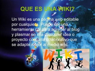 QUE ES UNA WIKI?
Un Wiki es una página web editable
por cualquiera. Puede ser una
herramienta útil para agregar al blog
y plasmar en ella cualquier idea o
proyecto conjunto colaborativo que
se adapte mejor al medio wiki.
 