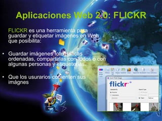 Aplicaciones Web 2.0: FLICKR
  FLICKR es una herramienta para
  guardar y etiquetar imágenes en Web
  que posibilita:

• Guardar imágenes fotográficas
  ordenadas, compartirlas con todos o con
  algunas personas y etiqueterlas.

• Que los usurarios comenten sus
  imágnes
 