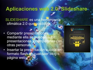 Aplicaciones web 2.0: Slideshare
 SLIDESHARE es una herramienta
  ofimática 2.0 que posibilita:

• Compartir presentaciones:
  mediante ella se pueden subir
  presentaciones y compartirlas con
  otras personas.
• Insertar la presentación subida en
  formato flash en cualquier blog o
  página web.
 