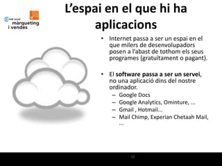 L’espai en el que hi ha
     aplicacions
      • Internet passa a ser un espai en el
        que milers de desenvolupadors
        posen a l’abast de tothom els seus
        programes (gratuïtament o pagant).

      • El software passa a ser un servei,
        no una aplicació dins del nostre
        ordinador.
         –   Google Docs
         –   Google Analytics, Ominture, ...
         –   Gmail , Hotmail...
         –   Mail Chimp, Experian Chetaah Mail,
             ...




                 12
 