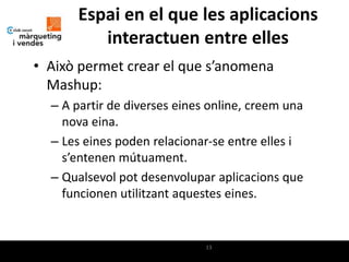 Espai en el que les aplicacions
         interactuen entre elles
• Això permet crear el que s’anomena
  Mashup:
  – A partir de diverses eines online, creem una
    nova eina.
  – Les eines poden relacionar-se entre elles i
    s’entenen mútuament.
  – Qualsevol pot desenvolupar aplicacions que
    funcionen utilitzant aquestes eines.


                              13
 