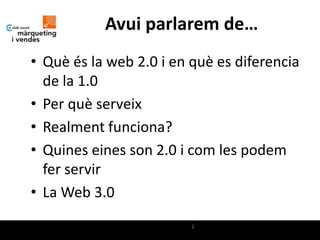 Avui parlarem de…
• Què és la web 2.0 i en què es diferencia
  de la 1.0
• Per què serveix
• Realment funciona?
• Quines eines son 2.0 i com les podem
  fer servir
• La Web 3.0
                         2
 