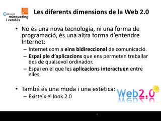 Les diferents dimensions de la Web 2.0

• No és una nova tecnologia, ni una forma de
  programació, és una altra forma d’entendre
  Internet:
  – Internet com a eina bidireccional de comunicació.
  – Espai ple d’aplicacions que ens permeten treballar
    des de qualsevol ordinador.
  – Espai en el que les aplicacions interactuen entre
    elles.

• També és una moda i una estètica:
  – Existeix el look 2.0

                                4
 