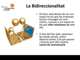 La Bidireccionalitat
     • Els llocs web deixen de ser uns
       espais en els que les empreses
       envien missatges als seus
       clients, i passen a ser espais en
       els que inter relacionar-se amb
       ells.

     • A més del lloc web, apareixen
       les xarxes socials i eines
       diverses (eines 2.0) que passen
       a formar part dels nostres
       canals de comunicació.



               5
 