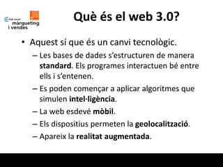 Què és el web 3.0?
• Aquest sí que és un canvi tecnològic.
  – Les bases de dades s’estructuren de manera
    standard. Els programes interactuen bé entre
    ells i s’entenen.
  – Es poden començar a aplicar algoritmes que
    simulen intel·ligència.
  – La web esdevé mòbil.
  – Els dispositius permeten la geolocalització.
  – Apareix la realitat augmentada.
 
