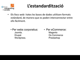L’estandardització
• Els llocs web i totes les bases de dades utilitzen formats
  estàndard, de manera que es poden interconnectar entre
  ells fàcilment.


  • Per webs corporatius:        • Per eCommerce:
      Joomla.                        Magento
      Drupal.                        Os Commerce
      Wordpress.                     Prestashop
 