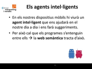 Els agents intel·ligents
• En els nostres dispositius mòbils hi viurà un
  agent intel·ligent que ens ajudarà en el
  nostre dia a dia i ens farà suggeriments.
• Per això cal que els programes s’entenguin
  entre ells  la web semàntica tracta d’això.




                            54
 