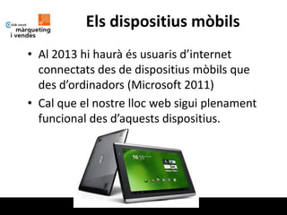 Els dispositius mòbils
• Al 2013 hi haurà és usuaris d’internet
  connectats des de dispositius mòbils que
  des d’ordinadors (Microsoft 2011)
• Cal que el nostre lloc web sigui plenament
  funcional des d’aquests dispositius.
 