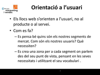 Orientació a l’usuari
• Els llocs web s’orienten a l’usuari, no al
  producte o al servei.
• Com es fa?
  – Es pensa bé quins són els nostres segments de
    mercat. Com són els nostres usuaris? Què
    necessiten?
  – Es crea una zona per a cada segment on parlem
    des del seu punt de vista, pensant en les seves
    necessitats i utilitzant el seu vocabulari .

                              8
 