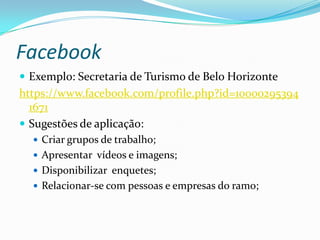 Facebook
 Exemplo: Secretaria de Turismo de Belo Horizonte
https://www.facebook.com/profile.php?id=10000295394
  1671
 Sugestões de aplicação:
   Criar grupos de trabalho;
   Apresentar vídeos e imagens;
   Disponibilizar enquetes;
   Relacionar-se com pessoas e empresas do ramo;
 