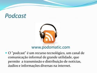 Podcast



                www.podomatic.com
 O "podcast" é um recurso tecnológico, um canal de
 comunicação informal de grande utilidade, que
 permite a transmissão e distribuição de noticias,
 áudios e informações diversas na internet.
 