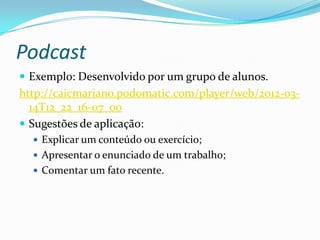Podcast
 Exemplo: Desenvolvido por um grupo de alunos.
http://caicmariano.podomatic.com/player/web/2012-03-
  14T12_22_16-07_00
 Sugestões de aplicação:
   Explicar um conteúdo ou exercício;
   Apresentar o enunciado de um trabalho;
   Comentar um fato recente.
 