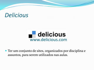 Delicious


                 www.delicious.com

 Ter um conjunto de sites, organizados por disciplina e
 assuntos, para serem utilizados nas aulas.
 