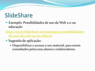 SlideShare
 Exemplo: Possibilidades de uso da Web 2.0 na
  educação
http://www.slideshare.net/marygrace/possibilidades-
  de-uso-da-web-20-na-educao
 Sugestão de aplicação:
   Disponibilizar e acessar o seu material, para serem
    consultados pelos seus alunos e colaboradores.
 