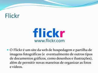 Flickr


                 www.flickr.com
 O Flickr é um site da web de hospedagem e partilha de
 imagens fotográficas (e eventualmente de outros tipos
 de documentos gráficos, como desenhos e ilustrações),
 além de permitir novas maneiras de organizar as fotos
 e vídeos.
 