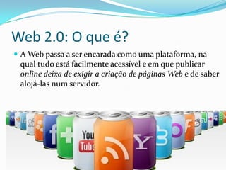 Web 2.0: O que é?
 A Web passa a ser encarada como uma plataforma, na
 qual tudo está facilmente acessível e em que publicar
 online deixa de exigir a criação de páginas Web e de saber
 alojá-las num servidor.
 