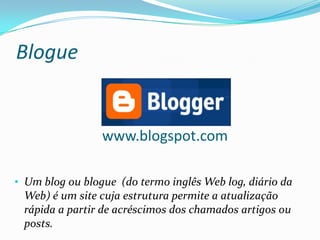 Blogue


                 www.blogspot.com

• Um blog ou blogue (do termo inglês Web log, diário da
 Web) é um site cuja estrutura permite a atualização
 rápida a partir de acréscimos dos chamados artigos ou
 posts.
 