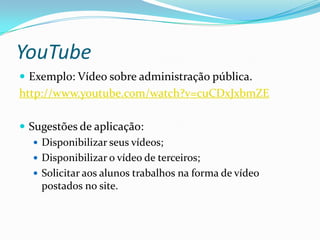 YouTube
 Exemplo: Vídeo sobre administração pública.
http://www.youtube.com/watch?v=cuCDxJxbmZE

 Sugestões de aplicação:
    Disponibilizar seus vídeos;
    Disponibilizar o vídeo de terceiros;
    Solicitar aos alunos trabalhos na forma de vídeo
     postados no site.
 