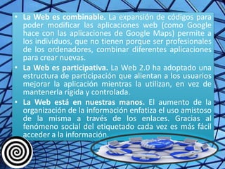 • La Web es combinable. La expansión de códigos para
  poder modificar las aplicaciones web (como Google
  hace con las aplicaciones de Google Maps) permite a
  los individuos, que no tienen porque ser profesionales
  de los ordenadores, combinar diferentes aplicaciones
  para crear nuevas.
• La Web es participativa. La Web 2.0 ha adoptado una
  estructura de participación que alientan a los usuarios
  mejorar la aplicación mientras la utilizan, en vez de
  mantenerla rígida y controlada.
• La Web está en nuestras manos. El aumento de la
  organización de la información enfatiza el uso amistoso
  de la misma a través de los enlaces. Gracias al
  fenómeno social del etiquetado cada vez es más fácil
  acceder a la información.
 