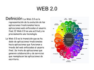 WEB 2.0
Definición: La Web 2.0 es la
  representación de la evolución de las
  aplicaciones tradicionales hacia
  aplicaciones web enfocadas al usuario
  final. El Web 2.0 es una actitud y no
  precisamente una tecnología.

La Web 2.0 es la transición que se ha
   dado de aplicaciones tradicionales
   hacia aplicaciones que funcionan a
   través del web enfocadas al usuario
   final. Se trata de aplicaciones que
   generen colaboración y de servicios
   que reemplacen las aplicaciones de
   escritorio.
 