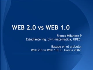 WEB 2.0 vs WEB 1.0
                                   Franco Milanese P
            Estudiante Ing. civil matemática, UDEC.
                                                                  
                             Basado en el artículo:
                Web 2.0 vs Web 1.0, L. García 2007.
http://www.raco.cat/index.php/dim/article/viewFile/76637/98327
 