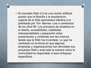 O El concepto Web 2.0 es una noción artificial
  puesto que la filosofía y la arquitectura
  original de la Web permanece idéntica a la
  planteada por Tim- Bernes -Lee a comienzos
  de los años 90. Los principios de simpleza en
  el diseño, accesibilidad, usabilidad,
  interoperabilidad y separación entre
  presentación y contenido son los mismos
  desde que la Web fue inventada. Lo que ha
  cambiado es la forma en que algunas
  empresas y organizaciones han afrontado sus
  proyectos Web y ante todo la manera cómo la
  comunidad ha respondido a esos enfoques
  específicos.
 
