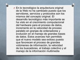 O En lo tecnológico la arquitectura original
  de la Web no ha cambiado puesto que los
  servidores, servicios y protocolos son los
  mismos del concepto original. El
  desarrollo tecnológico más importante se
  ha visto en el crecimiento computacional
  del hardware para el proceso de datos,
  incremento en la velocidad de proceso
  paralelo en granjas de ordenadores y
  evolución en el manejo de grandes bases
  de datos. Estos avances han permitido
  que el nuevo modelo sea exitoso puesto
  que favorecen el proceso de grandes
  volúmenes de información, la velocidad
  de los buscadores, el trabajo colectivo y el
  manejo de la información multimedia
 