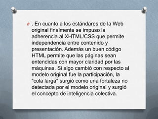 O . En cuanto a los estándares de la Web
 original finalmente se impuso la
 adherencia al XHTML/CSS que permite
 independencia entre contenido y
 presentación. Además un buen código
 HTML permite que las páginas sean
 entendidas con mayor claridad por las
 máquinas. Si algo cambió con respecto al
 modelo original fue la participación, la
 "cola larga" surgió como una fortaleza no
 detectada por el modelo original y surgió
 el concepto de inteligencia colectiva.
 