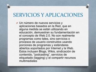 SERVICIOS Y APLICACIONES
 O Un número de nuevos servicios y
   aplicaciones basados en la Red, que en
   alguna medida se están utilizando en
   educación, demuestran su fundamentación en
   el concepto de Web 2.0. No son realmente
   programas como tales, sino servicios o
   procesos de usuario construidos usando
   porciones de programas y estándares
   abiertos soportados por Internet y la Web.
   Estos incluyen Blogs, Wikis, sindicación de
   contenido, “podcasting”, servicios de
   etiquetado (tagging) y el compartir recursos
   multimediales
 